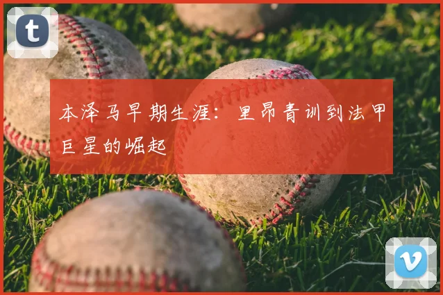 本泽马早期生涯：里昂青训到法甲巨星的崛起