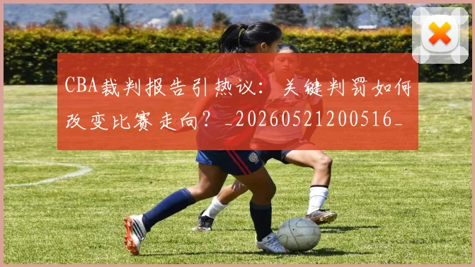 CBA裁判报告引热议：关键判罚如何改变比赛走向？_20260521200516_20260606165309