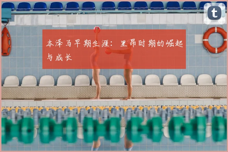 本泽马早期生涯：里昂时期的崛起与成长