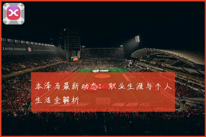 本泽马最新动态：职业生涯与个人生活全解析