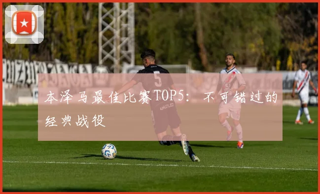 本泽马最佳比赛TOP5：不可错过的经典战役