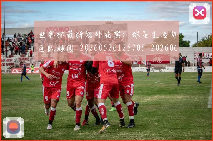 世界杯最新场外花絮：球星生活与团队趣闻_20260526125705_20260607160419