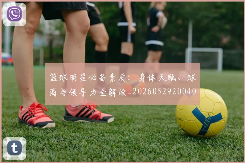 篮球明星必备素质：身体天赋、球商与领导力全解读_20260529200405_20260610000627