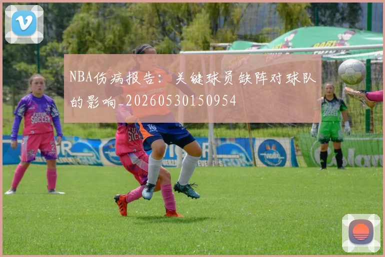NBA伤病报告：关键球员缺阵对球队的影响_20260530150954