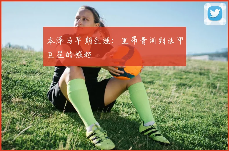 本泽马早期生涯:里昂青训到法甲巨星的崛起
