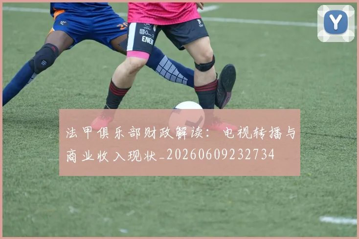 法甲俱乐部财政解读：电视转播与商业收入现状_20260609232734